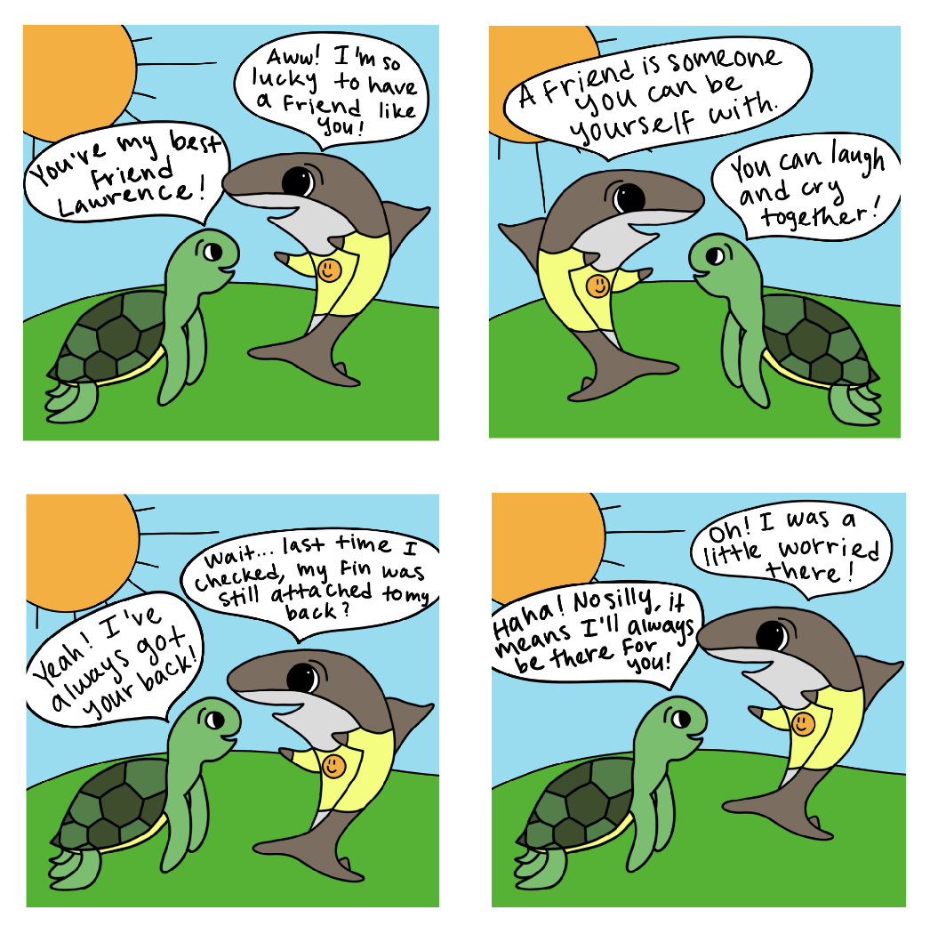 Lawrence the shark and Emily the turtle are shown standing on a green hill. The sun is out and Lawrence has a smiley face on his shirt. In the first panel, Emily says “You’re my best friend Lawrence!” Then Lawrence replies “Aww! I’m so lucky to have a friend like you” In the second panel Lawrence says, “A friend is someone you can be yourself with.” Emily replies, “You can laugh and cry together!” In the third panel Emily says, “Yeah! I’ve always got your back!” Confused, Lawrence replies, “Wait… last time I checked, my fin was still attached to my back?” In the final panel Emily clarifies herself, “Haha! No silly, it means I’ll always be there for you!” Lawrence replies, “Oh! I was a little worried there!”